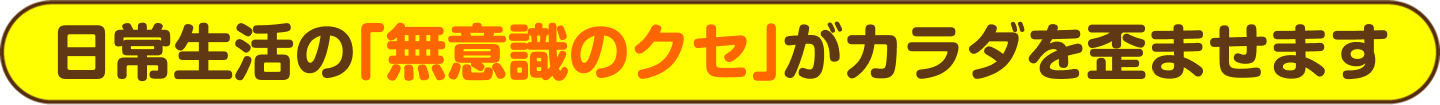 日常生活の「無意識のクセ」がカラダを歪ませます